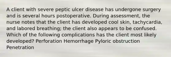 A client with severe peptic ulcer disease has undergone surgery and is several hours postoperative. During assessment, the nurse notes that the client has developed cool skin, tachycardia, and labored breathing; the client also appears to be confused. Which of the following complications has the client most likely developed? Perforation Hemorrhage Pyloric obstruction Penetration