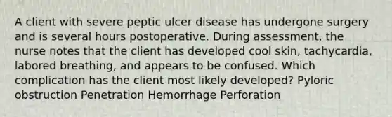 A client with severe peptic ulcer disease has undergone surgery and is several hours postoperative. During assessment, the nurse notes that the client has developed cool skin, tachycardia, labored breathing, and appears to be confused. Which complication has the client most likely developed? Pyloric obstruction Penetration Hemorrhage Perforation