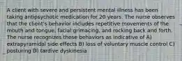 A client with severe and persistent mental illness has been taking antipsychotic medication for 20 years. The nurse observes that the client's behavior includes repetitive movements of the mouth and tongue, facial grimacing, and rocking back and forth. The nurse recognizes these behaviors as indicative of A) extrapyramidal side effects B) loss of voluntary muscle control C) posturing D) tardive dyskinesia