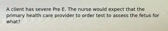 A client has severe Pre E. The nurse would expect that the primary health care provider to order test to assess the fetus for what?