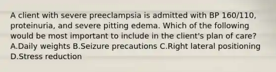 A client with severe preeclampsia is admitted with BP 160/110, proteinuria, and severe pitting edema. Which of the following would be most important to include in the client's plan of care? A.Daily weights B.Seizure precautions C.Right lateral positioning D.Stress reduction