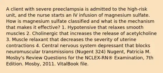 A client with severe preeclampsia is admitted to the high-risk unit, and the nurse starts an IV infusion of magnesium sulfate. How is magnesium sulfate classified and what is the mechanism that makes it effective? 1. Hypotensive that relaxes smooth muscles 2. Cholinergic that increases the release of acetylcholine 3. Muscle relaxant that decreases the severity of uterine contractions 4. Central nervous system depressant that blocks neuromuscular transmissions (Nugent 324) Nugent, Patricia M. Mosby's Review Questions for the NCLEX-RN® Examination, 7th Edition. Mosby, 2011. VitalBook file.