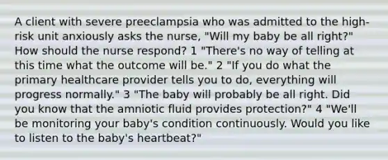 A client with severe preeclampsia who was admitted to the high-risk unit anxiously asks the nurse, "Will my baby be all right?" How should the nurse respond? 1 "There's no way of telling at this time what the outcome will be." 2 "If you do what the primary healthcare provider tells you to do, everything will progress normally." 3 "The baby will probably be all right. Did you know that the amniotic fluid provides protection?" 4 "We'll be monitoring your baby's condition continuously. Would you like to listen to the baby's heartbeat?"