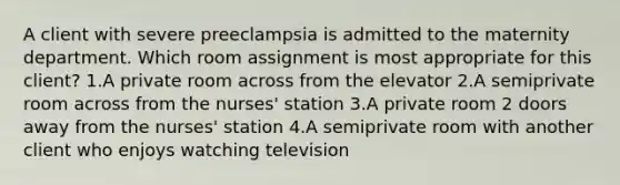 A client with severe preeclampsia is admitted to the maternity department. Which room assignment is most appropriate for this client? 1.A private room across from the elevator 2.A semiprivate room across from the nurses' station 3.A private room 2 doors away from the nurses' station 4.A semiprivate room with another client who enjoys watching television