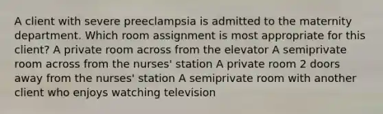 A client with severe preeclampsia is admitted to the maternity department. Which room assignment is most appropriate for this client? A private room across from the elevator A semiprivate room across from the nurses' station A private room 2 doors away from the nurses' station A semiprivate room with another client who enjoys watching television