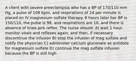 A client with severe preeclampsia who has a BP of 170/110 mm Hg, a pulse of 108 bpm, and respirations of 24 per minute is placed on IV magnesium sulfate therapy. 8 hours later her BP is 150/110, the pulse is 98, and respirations are 10, and there is absence of knee-jerk reflex. The nurse should: A) wait 1 hour, monitor vitals and reflexes again, and then, if necessary discontinue the infusion B) stop the infusion of mag sulfate and notify the physician C) administer calcium gluconate as antidote for magnesium sulfate D) continue the mag sulfate infusion because the BP is still high