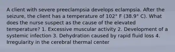 A client with severe preeclampsia develops eclampsia. After the seizure, the client has a temperature of 102° F (38.9° C). What does the nurse suspect as the cause of the elevated temperature? 1. Excessive muscular activity 2. Development of a systemic infection 3. Dehydration caused by rapid fluid loss 4. Irregularity in the cerebral thermal center