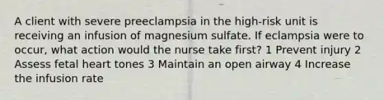 A client with severe preeclampsia in the high-risk unit is receiving an infusion of magnesium sulfate. If eclampsia were to occur, what action would the nurse take first? 1 Prevent injury 2 Assess fetal heart tones 3 Maintain an open airway 4 Increase the infusion rate