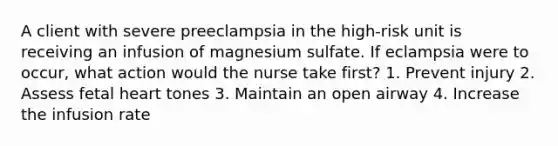 A client with severe preeclampsia in the high-risk unit is receiving an infusion of magnesium sulfate. If eclampsia were to occur, what action would the nurse take first? 1. Prevent injury 2. Assess fetal heart tones 3. Maintain an open airway 4. Increase the infusion rate