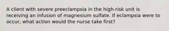 A client with severe preeclampsia in the high-risk unit is receiving an infusion of magnesium sulfate. If eclampsia were to occur, what action would the nurse take first?