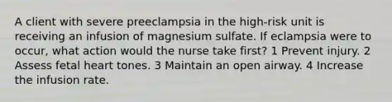 A client with severe preeclampsia in the high-risk unit is receiving an infusion of magnesium sulfate. If eclampsia were to occur, what action would the nurse take first? 1 Prevent injury. 2 Assess fetal heart tones. 3 Maintain an open airway. 4 Increase the infusion rate.