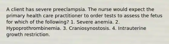 A client has severe preeclampsia. The nurse would expect the primary health care practitioner to order tests to assess the fetus for which of the following? 1. Severe anemia. 2. Hypoprothrombinemia. 3. Craniosynostosis. 4. Intrauterine growth restriction.