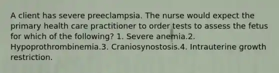 A client has severe preeclampsia. The nurse would expect the primary health care practitioner to order tests to assess the fetus for which of the following? 1. Severe anemia.2. Hypoprothrombinemia.3. Craniosynostosis.4. Intrauterine growth restriction.