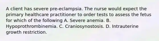 A client has severe pre-eclampsia. The nurse would expect the primary healthcare practitioner to order tests to assess the fetus for which of the following A. Severe anemia. B. Hypoprothrombinemia. C. Craniosynostosis. D. Intrauterine growth restriction.