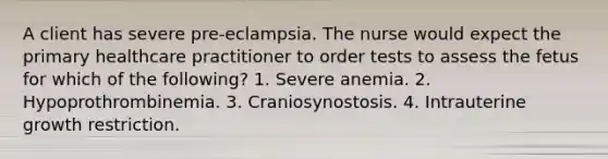 A client has severe pre-eclampsia. The nurse would expect the primary healthcare practitioner to order tests to assess the fetus for which of the following? 1. Severe anemia. 2. Hypoprothrombinemia. 3. Craniosynostosis. 4. Intrauterine growth restriction.