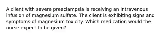 A client with severe preeclampsia is receiving an intravenous infusion of magnesium sulfate. The client is exhibiting signs and symptoms of magnesium toxicity. Which medication would the nurse expect to be given?