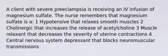 A client with severe preeclampsia is receiving an IV infusion of magnesium sulfate. The nurse remembers that magnesium sulfate is a: 1 Hypotensive that relaxes smooth muscles 2 Cholinergic that increases the release of acetylcholine 3 Muscle relaxant that decreases the severity of uterine contractions 4 Central nervous system depressant that blocks neuromuscular transmissions