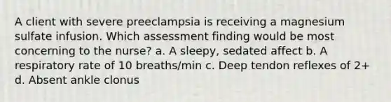 A client with severe preeclampsia is receiving a magnesium sulfate infusion. Which assessment finding would be most concerning to the nurse? a. A sleepy, sedated affect b. A respiratory rate of 10 breaths/min c. Deep tendon reflexes of 2+ d. Absent ankle clonus