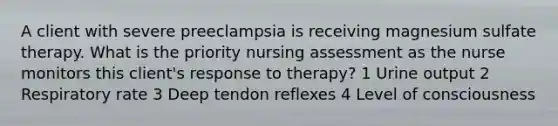 A client with severe preeclampsia is receiving magnesium sulfate therapy. What is the priority nursing assessment as the nurse monitors this client's response to therapy? 1 Urine output 2 Respiratory rate 3 Deep tendon reflexes 4 Level of consciousness