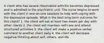 A client who has severe rheumatoid arthritis becomes depressed and is admitted to the psychiatric unit. The nurse begins to work with the client in one-on-one sessions to help with coping with the depressive episode. What is the best long-term outcome for this client? 1. the client will eat at least two meals per day with other clients 2. the client will maintain self-care and attend structured activities 3. the client will make a positive verbal comment to another client daily 4. the client will decrease negative thinking about self, others, and life