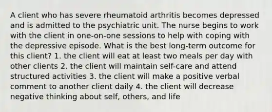 A client who has severe rheumatoid arthritis becomes depressed and is admitted to the psychiatric unit. The nurse begins to work with the client in one-on-one sessions to help with coping with the depressive episode. What is the best long-term outcome for this client? 1. the client will eat at least two meals per day with other clients 2. the client will maintain self-care and attend structured activities 3. the client will make a positive verbal comment to another client daily 4. the client will decrease negative thinking about self, others, and life