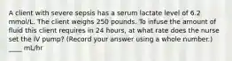 A client with severe sepsis has a serum lactate level of 6.2 mmol/L. The client weighs 250 pounds. To infuse the amount of fluid this client requires in 24 hours, at what rate does the nurse set the IV pump? (Record your answer using a whole number.) ____ mL/hr