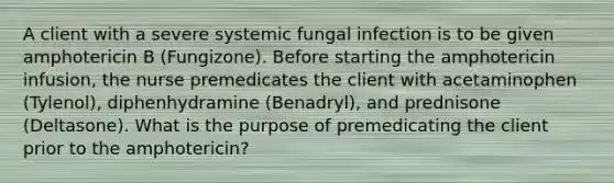 A client with a severe systemic fungal infection is to be given amphotericin B (Fungizone). Before starting the amphotericin infusion, the nurse premedicates the client with acetaminophen (Tylenol), diphenhydramine (Benadryl), and prednisone (Deltasone). What is the purpose of premedicating the client prior to the amphotericin?