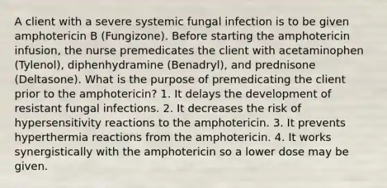 A client with a severe systemic fungal infection is to be given amphotericin B (Fungizone). Before starting the amphotericin infusion, the nurse premedicates the client with acetaminophen (Tylenol), diphenhydramine (Benadryl), and prednisone (Deltasone). What is the purpose of premedicating the client prior to the amphotericin? 1. It delays the development of resistant fungal infections. 2. It decreases the risk of <a href='https://www.questionai.com/knowledge/kgqY8W7tk7-hypersensitivity-reactions' class='anchor-knowledge'>hypersensitivity reactions</a> to the amphotericin. 3. It prevents hyperthermia reactions from the amphotericin. 4. It works synergistically with the amphotericin so a lower dose may be given.