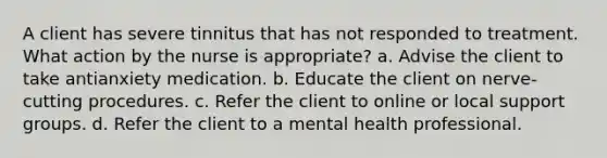 A client has severe tinnitus that has not responded to treatment. What action by the nurse is appropriate? a. Advise the client to take antianxiety medication. b. Educate the client on nerve-cutting procedures. c. Refer the client to online or local support groups. d. Refer the client to a mental health professional.