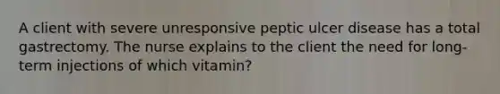 A client with severe unresponsive peptic ulcer disease has a total gastrectomy. The nurse explains to the client the need for long-term injections of which vitamin?