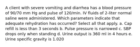 A client with severe vomiting and diarrhea has a blood pressure of 90/70 mm Hg and pulse of 120/min. IV fluids of 2-liter normal saline were administered. Which parameters indicate that adequate rehydration has occurred? Select all that apply. a. Cap refill is less than 3 seconds b. Pulse pressure is narrowed c. SBP drops only when standing d. Urine output is 360 ml in 4 hours e. Urine specific gravity is 1.020