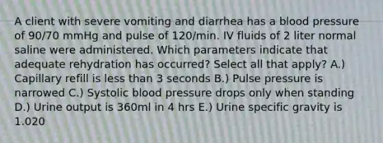 A client with severe vomiting and diarrhea has a blood pressure of 90/70 mmHg and pulse of 120/min. IV fluids of 2 liter normal saline were administered. Which parameters indicate that adequate rehydration has occurred? Select all that apply? A.) Capillary refill is less than 3 seconds B.) Pulse pressure is narrowed C.) Systolic blood pressure drops only when standing D.) Urine output is 360ml in 4 hrs E.) Urine specific gravity is 1.020