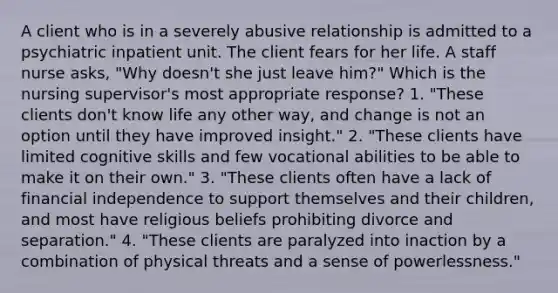 A client who is in a severely abusive relationship is admitted to a psychiatric inpatient unit. The client fears for her life. A staff nurse asks, "Why doesn't she just leave him?" Which is the nursing supervisor's most appropriate response? 1. "These clients don't know life any other way, and change is not an option until they have improved insight." 2. "These clients have limited cognitive skills and few vocational abilities to be able to make it on their own." 3. "These clients often have a lack of financial independence to support themselves and their children, and most have religious beliefs prohibiting divorce and separation." 4. "These clients are paralyzed into inaction by a combination of physical threats and a sense of powerlessness."