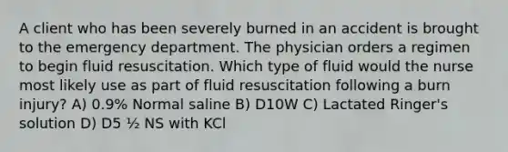 A client who has been severely burned in an accident is brought to the emergency department. The physician orders a regimen to begin fluid resuscitation. Which type of fluid would the nurse most likely use as part of fluid resuscitation following a burn injury? A) 0.9% Normal saline B) D10W C) Lactated Ringer's solution D) D5 ½ NS with KCl