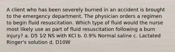 A client who has been severely burned in an accident is brought to the emergency department. The physician orders a regimen to begin fluid resuscitation. Which type of fluid would the nurse most likely use as part of fluid resuscitation following a burn injury? a. D5 1⁄2 NS with KCl b. 0.9% Normal saline c. Lactated Ringer's solution d. D10W