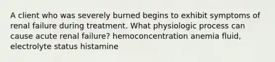 A client who was severely burned begins to exhibit symptoms of renal failure during treatment. What physiologic process can cause acute renal failure? hemoconcentration anemia fluid, electrolyte status histamine