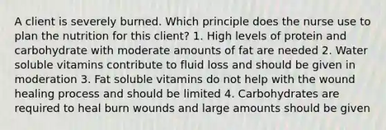 A client is severely burned. Which principle does the nurse use to plan the nutrition for this client? 1. High levels of protein and carbohydrate with moderate amounts of fat are needed 2. Water soluble vitamins contribute to fluid loss and should be given in moderation 3. Fat soluble vitamins do not help with the wound healing process and should be limited 4. Carbohydrates are required to heal burn wounds and large amounts should be given