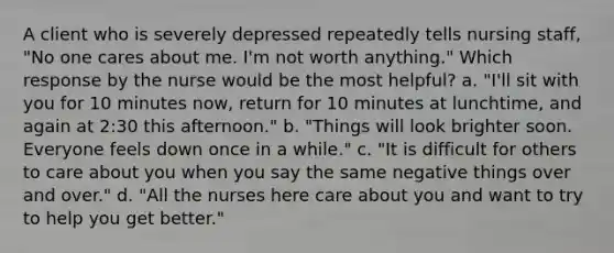 A client who is severely depressed repeatedly tells nursing staff, "No one cares about me. I'm not worth anything." Which response by the nurse would be the most helpful? a. "I'll sit with you for 10 minutes now, return for 10 minutes at lunchtime, and again at 2:30 this afternoon." b. "Things will look brighter soon. Everyone feels down once in a while." c. "It is difficult for others to care about you when you say the same negative things over and over." d. "All the nurses here care about you and want to try to help you get better."