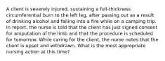 A client is severely injured, sustaining a full-thickness circumferential burn to the left leg, after passing out as a result of drinking alcohol and falling into a fire while on a camping trip. In report, the nurse is told that the client has just signed consent for amputation of the limb and that the procedure is scheduled for tomorrow. While caring for the client, the nurse notes that the client is upset and withdrawn. What is the most appropriate nursing action at this time?