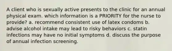 A client who is sexually active presents to the clinic for an annual physical exam. which information is a PRIORITY for the nurse to provide? a. recommend consistent use of latex condoms b. advise alcohol intake may lead to risky behaviors c. statin infections may have no initial symptoms d. discuss the purpose of annual infection screening.