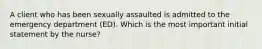 A client who has been sexually assaulted is admitted to the emergency department (ED). Which is the most important initial statement by the nurse?