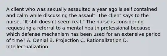 A client who was sexually assaulted a year ago is self contained and calm while discussing the assault. The client says to the nurse, "It still doesn't seem real." The nurse is considering requesting a referral to a mental health professional because which defense mechanism has been used for an extensive period of time? A. Denial B. Projection C. Rationalization D. Intellectualization