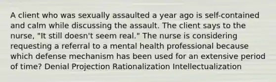 A client who was sexually assaulted a year ago is self-contained and calm while discussing the assault. The client says to the nurse, "It still doesn't seem real." The nurse is considering requesting a referral to a mental health professional because which defense mechanism has been used for an extensive period of time? Denial Projection Rationalization Intellectualization