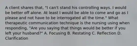 A client shares that, "I can't stand his controlling ways. I would be better off alone. At least I would be able to come and go as I please and not have to be interrogated all the time." What therapeutic communication technique is the nursing using when responding, "Are you saying that things would be better if you left your husband?" A. Focusing B. Restating C. Reflection D. Clarification