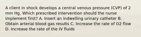 A client in shock develops a central venous pressure (CVP) of 2 mm Hg. Which prescribed intervention should the nurse implement first? A. Insert an indwelling urinary catheter B. Obtain arterial blood gas results C. Increase the rate of O2 flow D. Increase the rate of the IV fluids