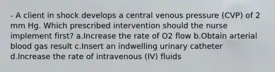 - A client in shock develops a central venous pressure (CVP) of 2 mm Hg. Which prescribed intervention should the nurse implement first? a.Increase the rate of O2 flow b.Obtain arterial blood gas result c.Insert an indwelling urinary catheter d.Increase the rate of intravenous (IV) fluids