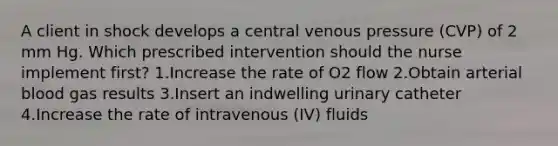 A client in shock develops a central venous pressure (CVP) of 2 mm Hg. Which prescribed intervention should the nurse implement first? 1.Increase the rate of O2 flow 2.Obtain arterial blood gas results 3.Insert an indwelling urinary catheter 4.Increase the rate of intravenous (IV) fluids