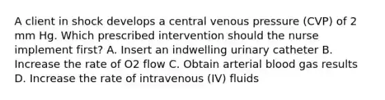 A client in shock develops a central venous pressure (CVP) of 2 mm Hg. Which prescribed intervention should the nurse implement first? A. Insert an indwelling urinary catheter B. Increase the rate of O2 flow C. Obtain arterial blood gas results D. Increase the rate of intravenous (IV) fluids