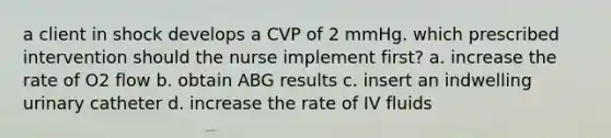 a client in shock develops a CVP of 2 mmHg. which prescribed intervention should the nurse implement first? a. increase the rate of O2 flow b. obtain ABG results c. insert an indwelling urinary catheter d. increase the rate of IV fluids