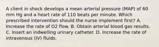 A client in shock develops a mean arterial pressure (MAP) of 60 mm Hg and a heart rate of 110 beats per minute. Which prescribed intervention should the nurse implement first? A. Increase the rate of O2 flow. B. Obtain arterial blood gas results. C. Insert an indwelling urinary catheter. D. ​Increase the rate of intravenous (IV) fluids.